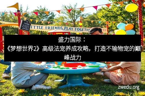 盛力国际：《梦想世界2》高级法宠养成攻略，打造不输物宠的巅峰战力