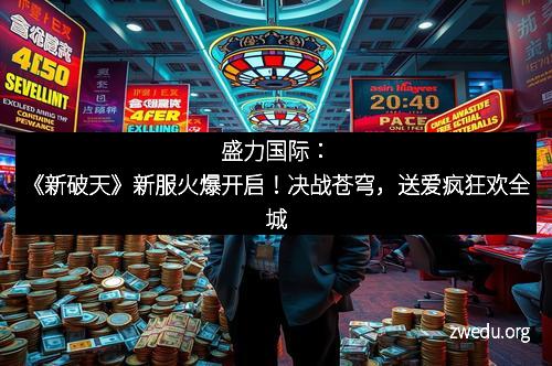 盛力国际：《新破天》新服火爆开启！决战苍穹，送爱疯狂欢全城